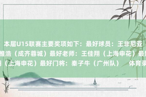 本届U15联赛主要奖项如下:最好球员:王非尼亚(广州队)最好弓手:帅惟浩(成齐蓉城)最好老师:王佳翔(上海申花)最好门将:秦子牛(广州队) 体育录像/图片