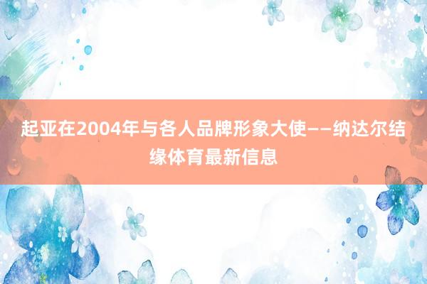 起亚在2004年与各人品牌形象大使——纳达尔结缘体育最新信息