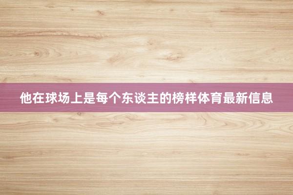 他在球场上是每个东谈主的榜样体育最新信息