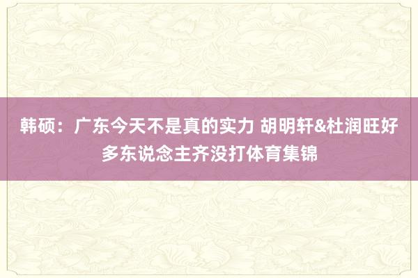 韩硕：广东今天不是真的实力 胡明轩&杜润旺好多东说念主齐没打体育集锦