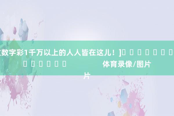 中过数字彩1千万以上的人人皆在这儿！]															                体育录像/图片