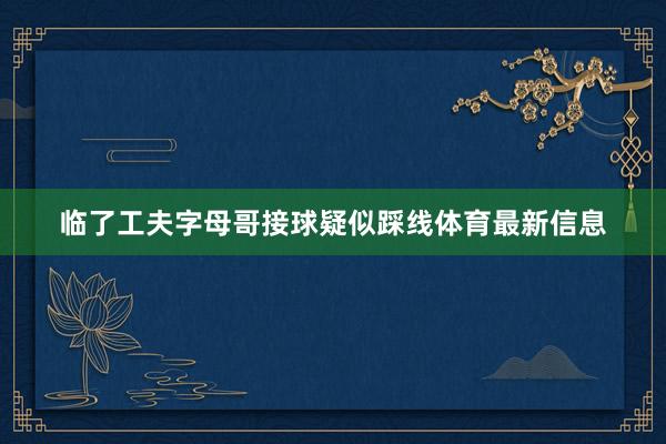 临了工夫字母哥接球疑似踩线体育最新信息