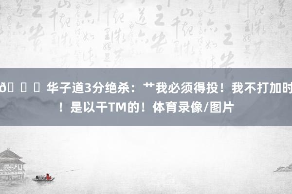 😆华子道3分绝杀：艹我必须得投！我不打加时！是以干TM的！体育录像/图片