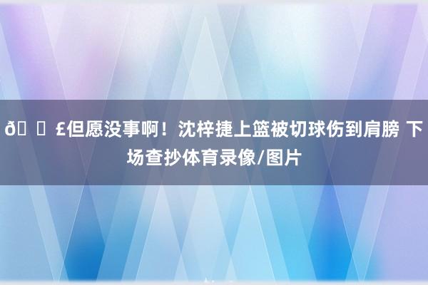 😣但愿没事啊！沈梓捷上篮被切球伤到肩膀 下场查抄体育录像/图片