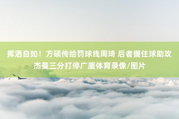 挥洒自如！方硕传给罚球线周琦 后者握住球助攻杰曼三分打停广厦体育录像/图片