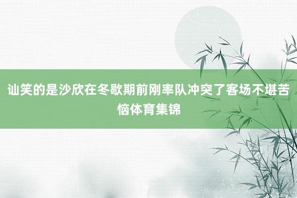 讪笑的是沙欣在冬歇期前刚率队冲突了客场不堪苦恼体育集锦