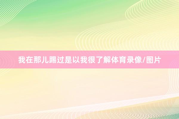 我在那儿踢过是以我很了解体育录像/图片