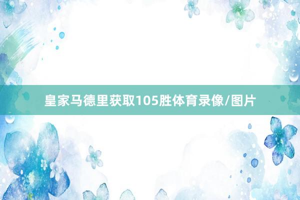 皇家马德里获取105胜体育录像/图片