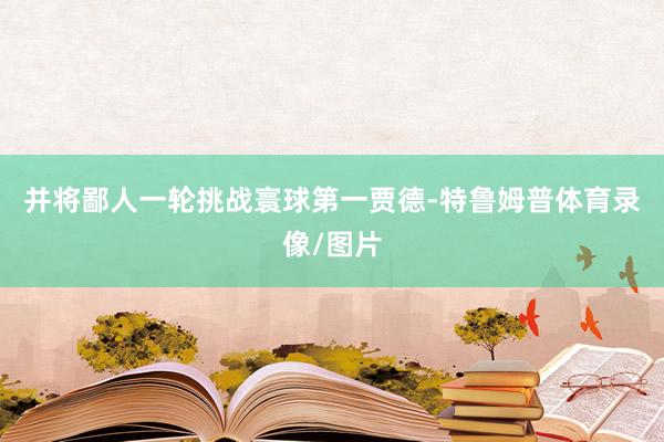 并将鄙人一轮挑战寰球第一贾德-特鲁姆普体育录像/图片