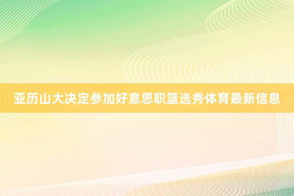 亚历山大决定参加好意思职篮选秀体育最新信息