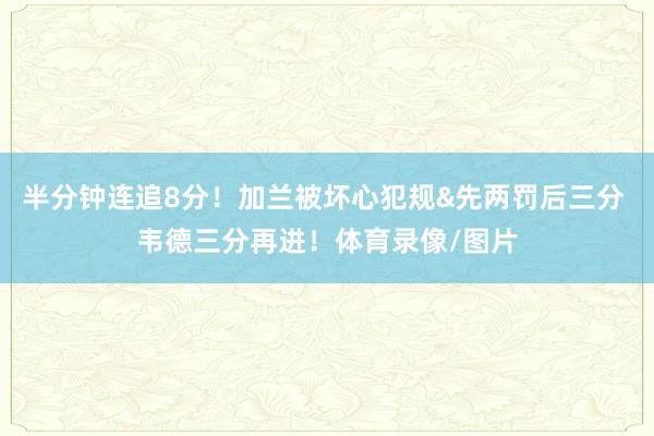 半分钟连追8分！加兰被坏心犯规&先两罚后三分 韦德三分再进！体育录像/图片