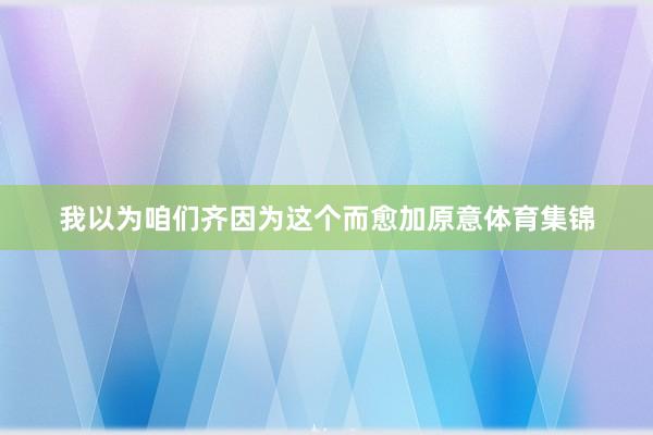 我以为咱们齐因为这个而愈加原意体育集锦