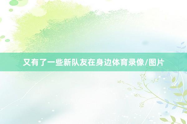 又有了一些新队友在身边体育录像/图片