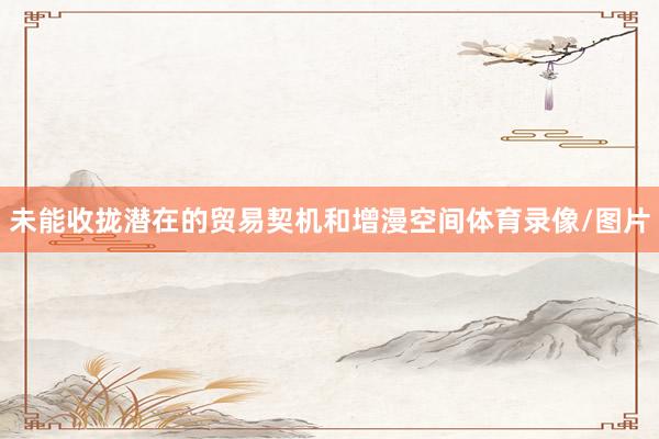 未能收拢潜在的贸易契机和增漫空间体育录像/图片