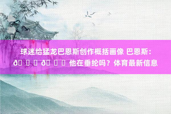 球迷给猛龙巴恩斯创作概括画像 巴恩斯：💀💀他在垂纶吗？体育最新信息
