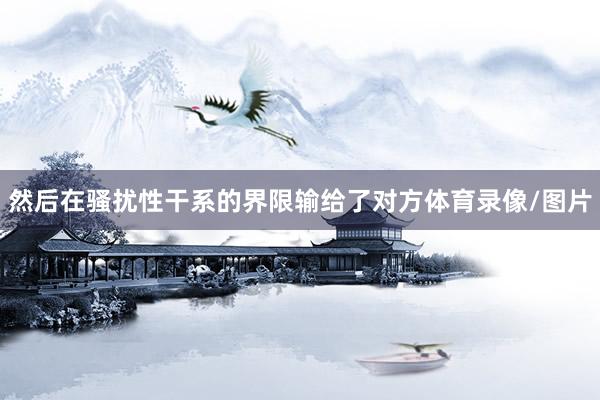 然后在骚扰性干系的界限输给了对方体育录像/图片