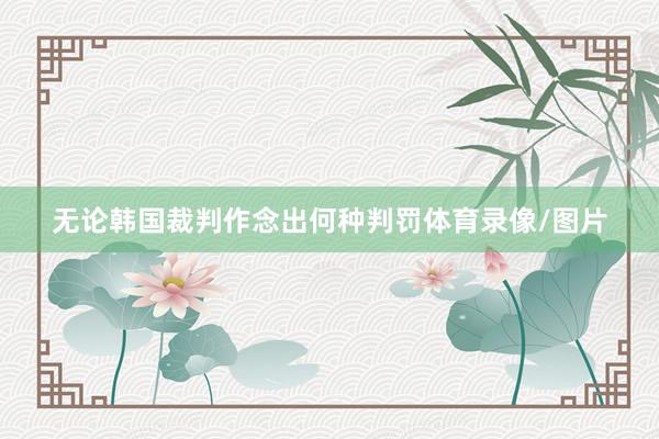 无论韩国裁判作念出何种判罚体育录像/图片