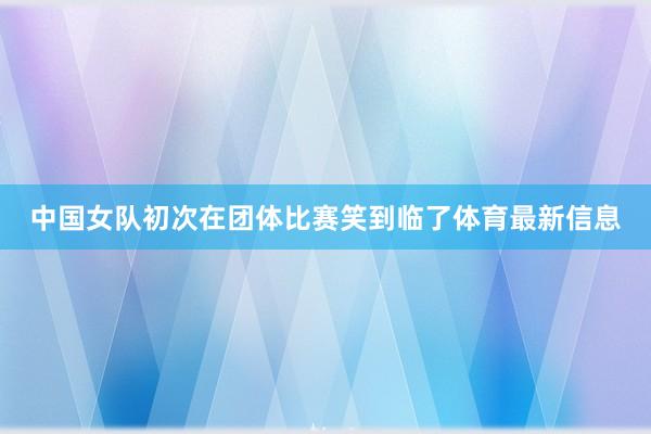中国女队初次在团体比赛笑到临了体育最新信息