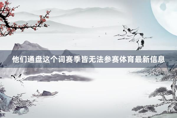 他们通盘这个词赛季皆无法参赛体育最新信息
