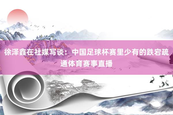 徐泽鑫在社媒写谈：中国足球杯赛里少有的跌宕疏通体育赛事直播