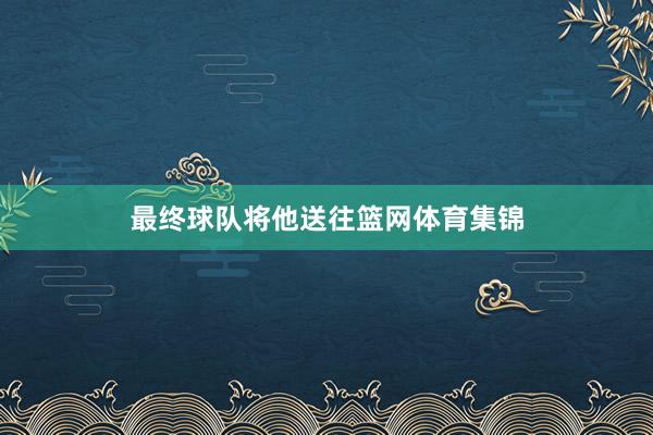 最终球队将他送往篮网体育集锦
