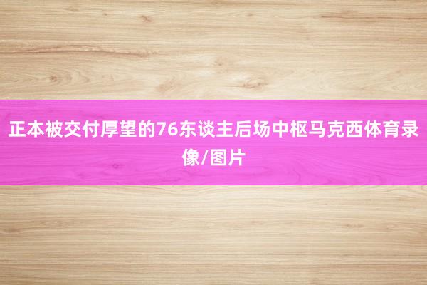 正本被交付厚望的76东谈主后场中枢马克西体育录像/图片