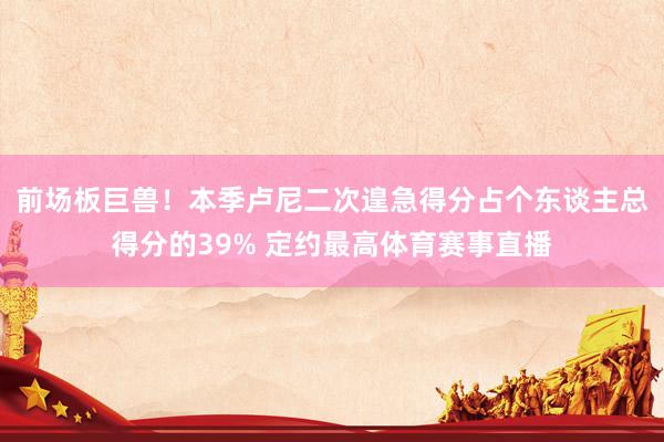 前场板巨兽！本季卢尼二次遑急得分占个东谈主总得分的39% 定约最高体育赛事直播