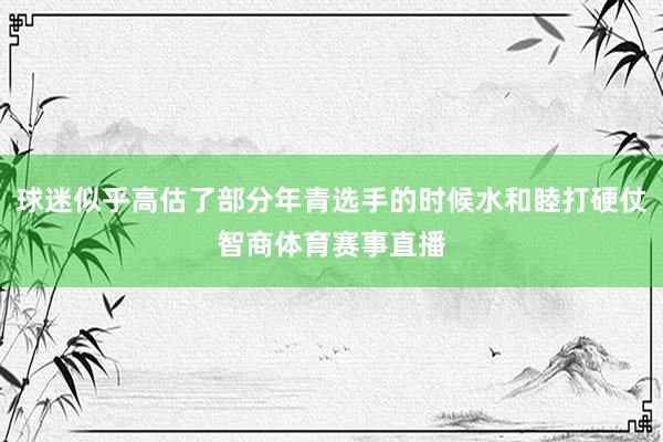 球迷似乎高估了部分年青选手的时候水和睦打硬仗智商体育赛事直播