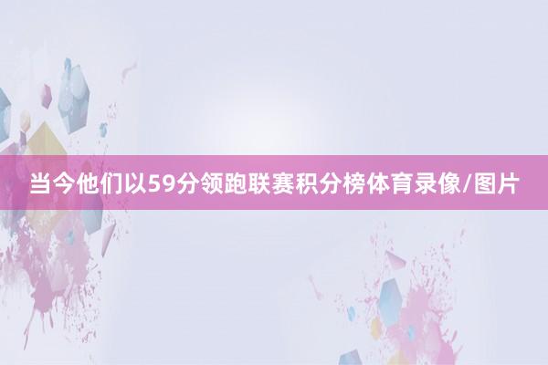 当今他们以59分领跑联赛积分榜体育录像/图片