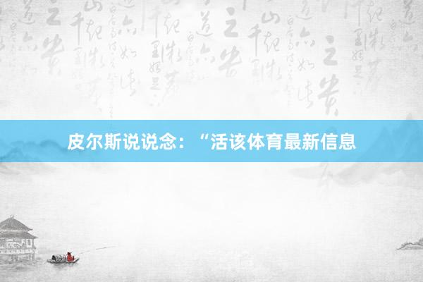皮尔斯说说念：“活该体育最新信息