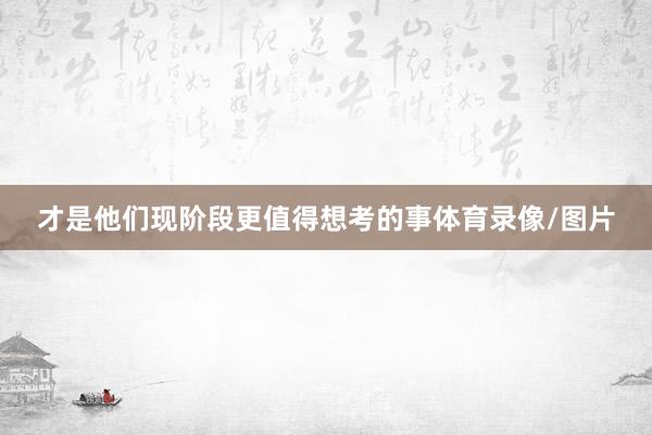 才是他们现阶段更值得想考的事体育录像/图片