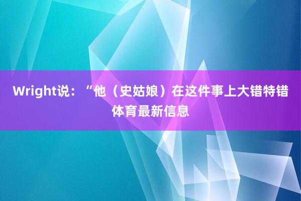 Wright说:“他(史姑娘)在这件事上大错特错体育最新信息