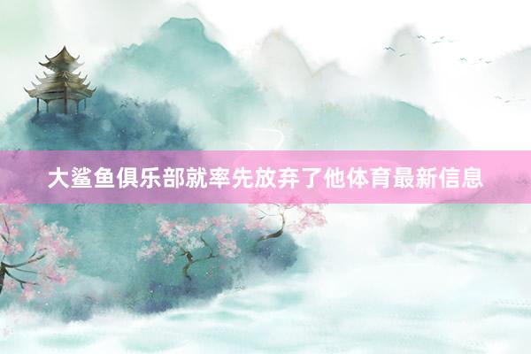 大鲨鱼俱乐部就率先放弃了他体育最新信息