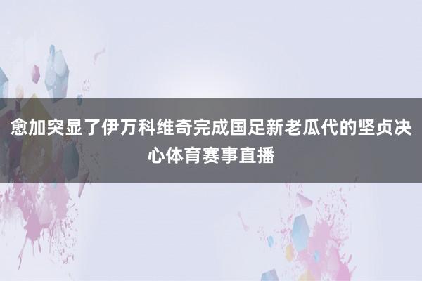 愈加突显了伊万科维奇完成国足新老瓜代的坚贞决心体育赛事直播