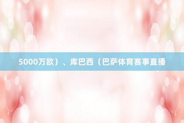 5000万欧）、库巴西（巴萨体育赛事直播