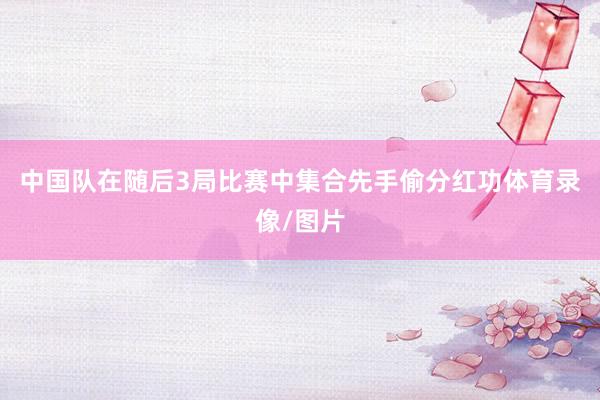 中国队在随后3局比赛中集合先手偷分红功体育录像/图片