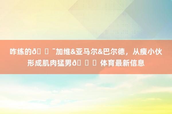 咋练的😯加维&亚马尔&巴尔德，从瘦小伙形成肌肉猛男😁体育最新信息