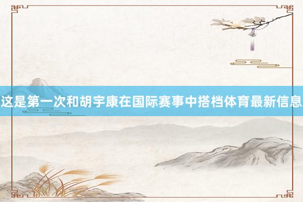 这是第一次和胡宇康在国际赛事中搭档体育最新信息