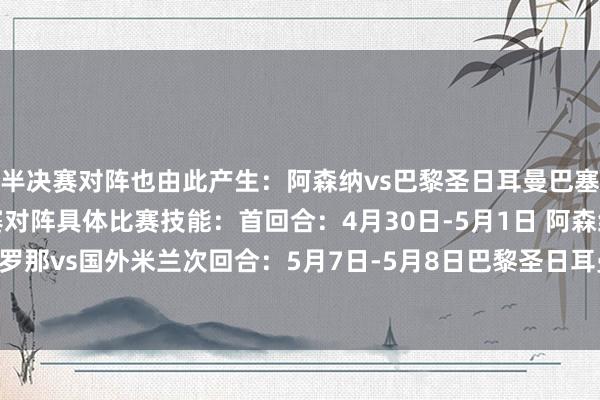 半决赛对阵也由此产生：阿森纳vs巴黎圣日耳曼巴塞罗那vs国外米兰半决赛对阵具体比赛技能：首回合：4月30日-5月1日 阿森纳vs巴黎圣日耳曼巴塞罗那vs国外米兰次回合：5月7日-5月8日巴黎圣日耳曼vs阿森纳国外米兰vs巴塞罗那体育最新信息