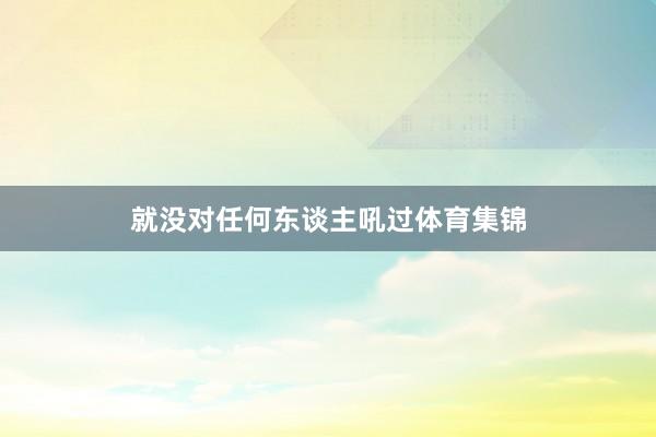 就没对任何东谈主吼过体育集锦