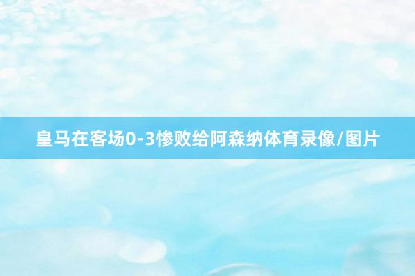 皇马在客场0-3惨败给阿森纳体育录像/图片