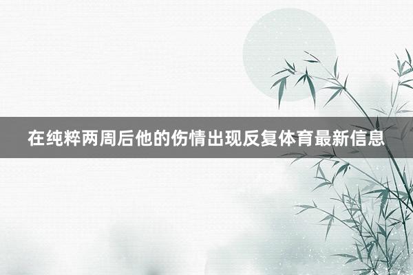 在纯粹两周后他的伤情出现反复体育最新信息