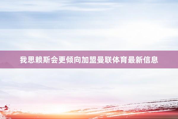 我思赖斯会更倾向加盟曼联体育最新信息