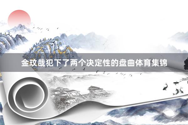 金玟哉犯下了两个决定性的盘曲体育集锦