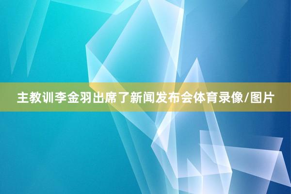 主教训李金羽出席了新闻发布会体育录像/图片