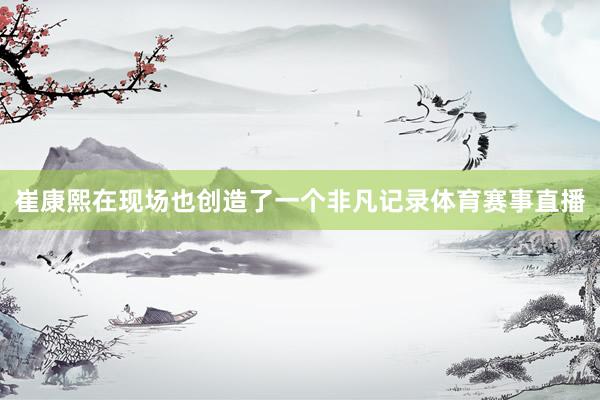 崔康熙在现场也创造了一个非凡记录体育赛事直播