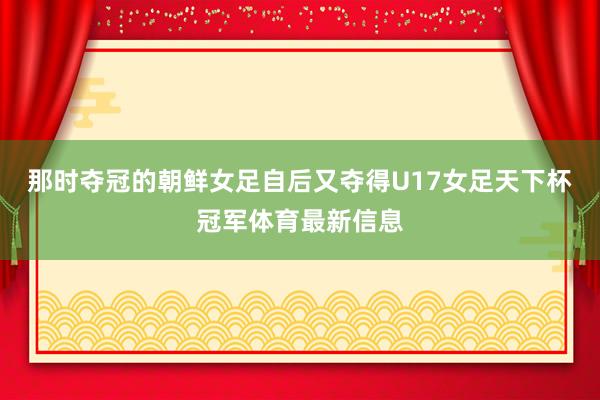 那时夺冠的朝鲜女足自后又夺得U17女足天下杯冠军体育最新信息