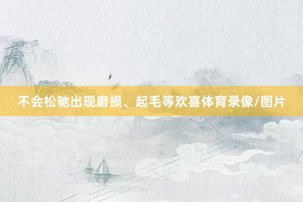不会松驰出现磨损、起毛等欢喜体育录像/图片