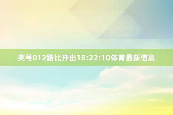 奖号012路比开出18:22:10体育最新信息