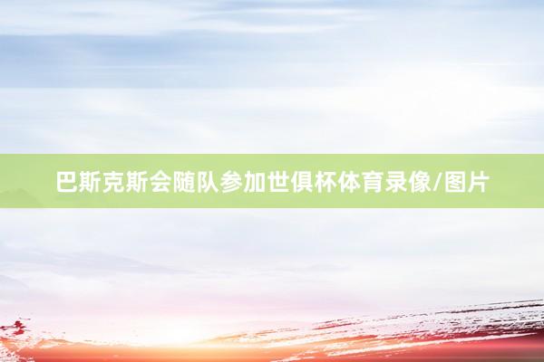 巴斯克斯会随队参加世俱杯体育录像/图片